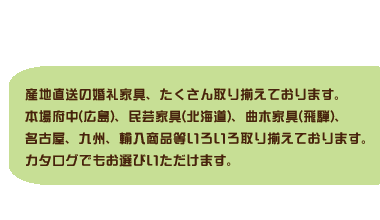 産地直送の婚礼家具、たくさん取り揃えております